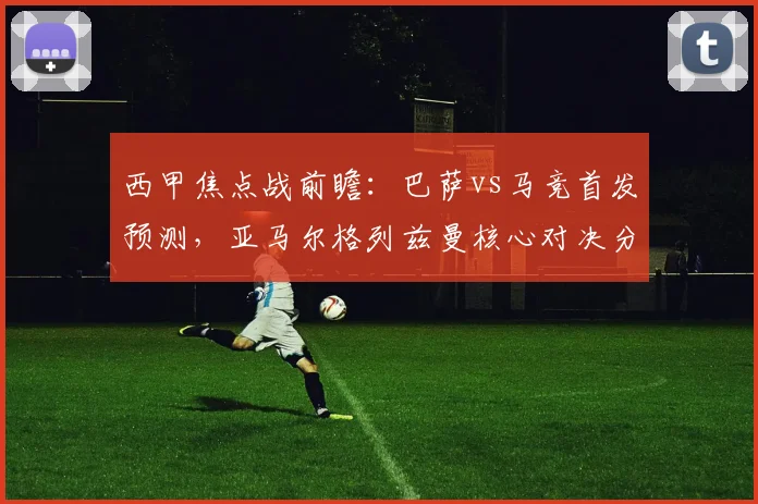 西甲焦点战前瞻：巴萨vs马竞首发预测，亚马尔格列兹曼核心对决分析