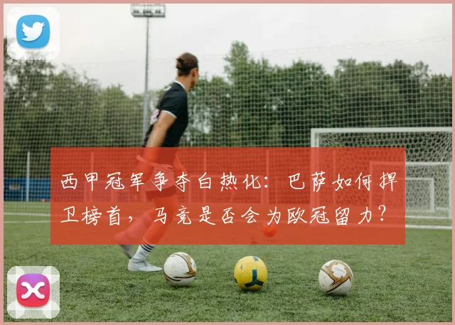 西甲冠军争夺白热化：巴萨如何捍卫榜首，马竞是否会为欧冠留力？