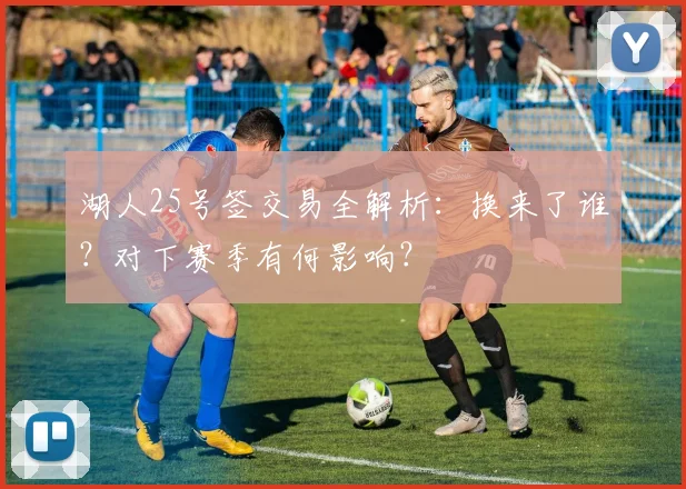 湖人25号签交易全解析:换来了谁?对下赛季有何影响?