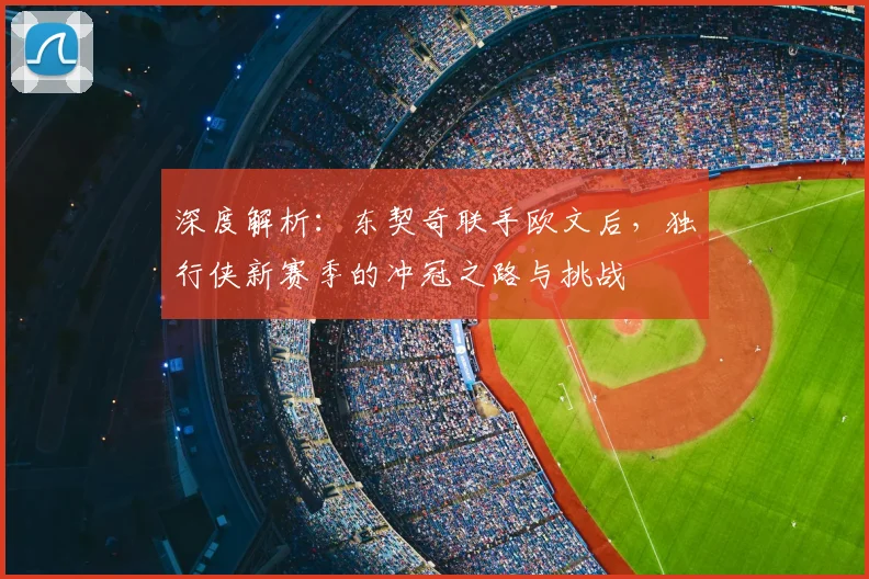 深度解析：东契奇联手欧文后，独行侠新赛季的冲冠之路与挑战